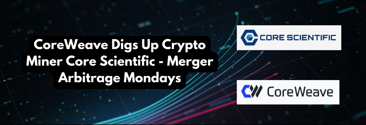CoreWeave Digs Up Crypto Miner Core Scientific - Merger Arbitrage Mondays